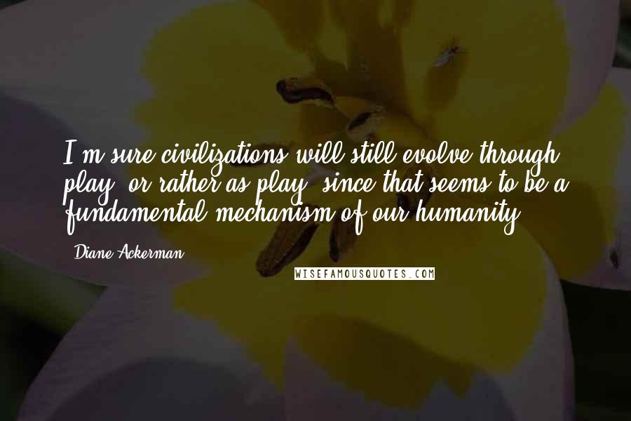 Diane Ackerman Quotes: I'm sure civilizations will still evolve through play, or rather as play, since that seems to be a fundamental mechanism of our humanity.