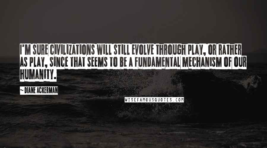 Diane Ackerman Quotes: I'm sure civilizations will still evolve through play, or rather as play, since that seems to be a fundamental mechanism of our humanity.