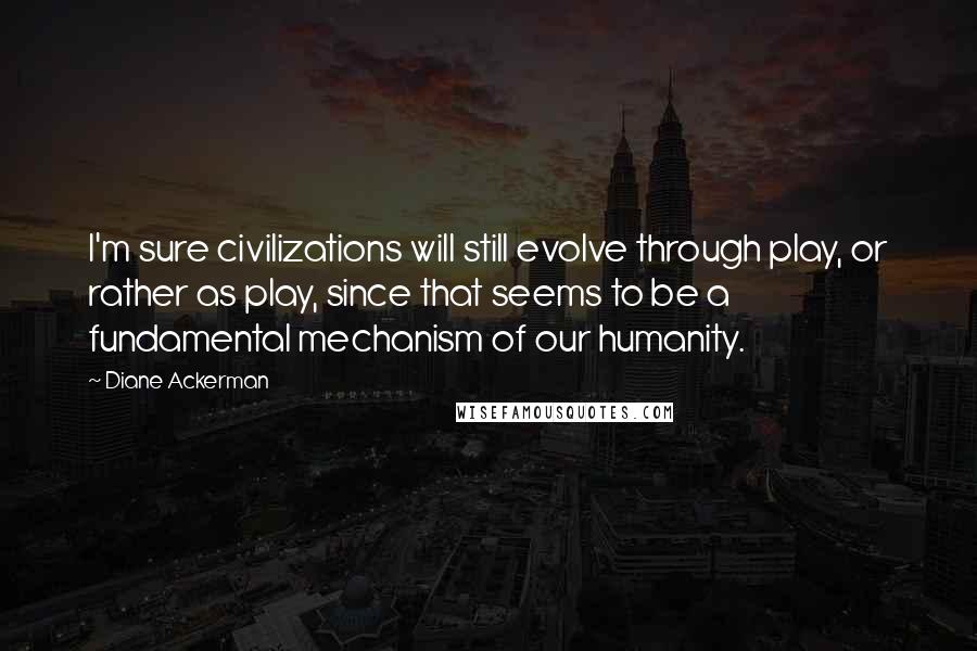 Diane Ackerman Quotes: I'm sure civilizations will still evolve through play, or rather as play, since that seems to be a fundamental mechanism of our humanity.