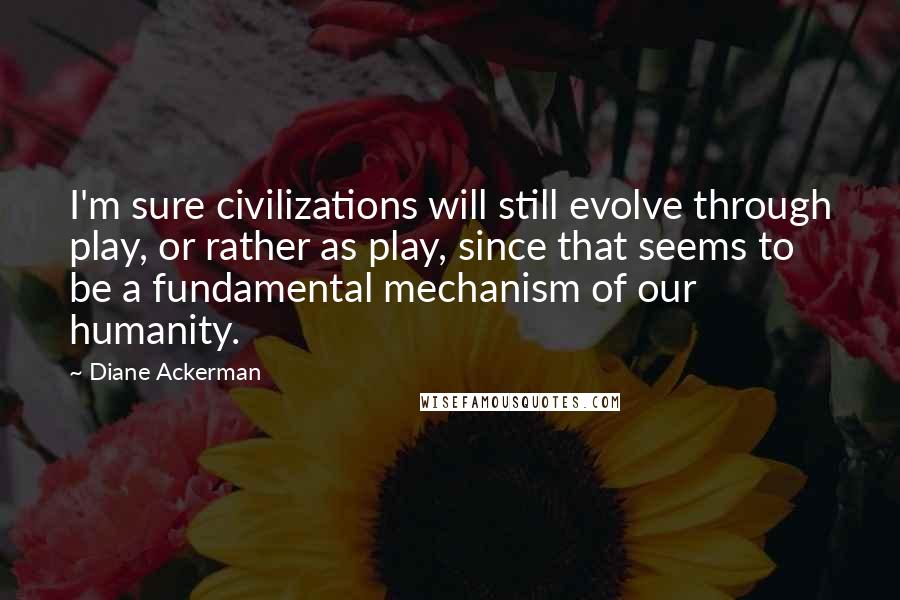 Diane Ackerman Quotes: I'm sure civilizations will still evolve through play, or rather as play, since that seems to be a fundamental mechanism of our humanity.