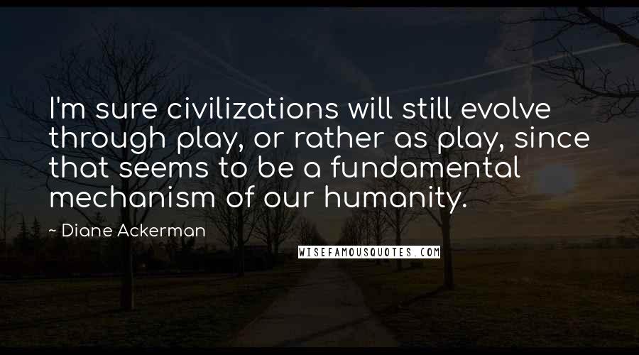 Diane Ackerman Quotes: I'm sure civilizations will still evolve through play, or rather as play, since that seems to be a fundamental mechanism of our humanity.