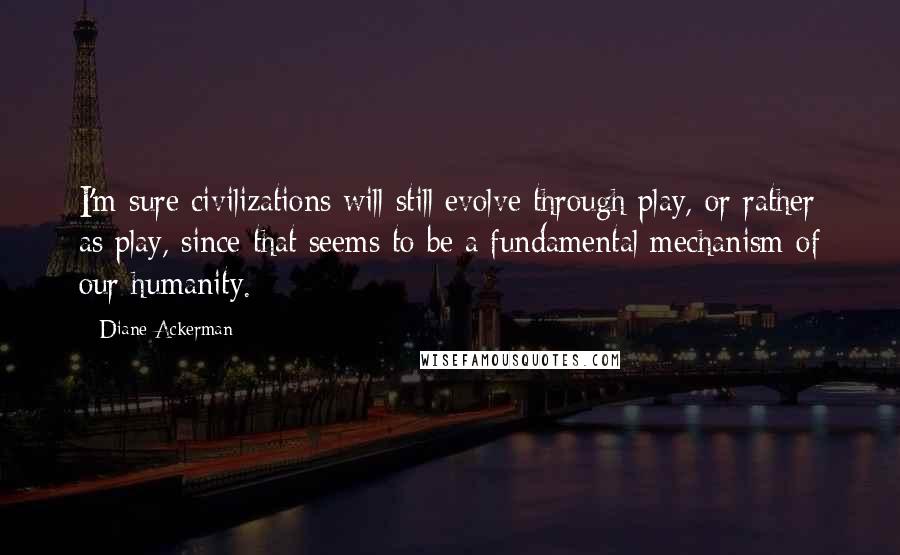 Diane Ackerman Quotes: I'm sure civilizations will still evolve through play, or rather as play, since that seems to be a fundamental mechanism of our humanity.