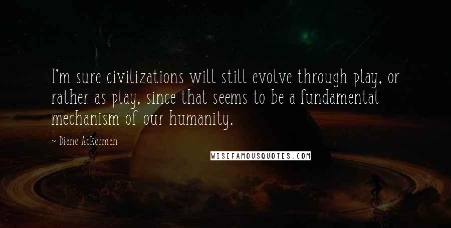 Diane Ackerman Quotes: I'm sure civilizations will still evolve through play, or rather as play, since that seems to be a fundamental mechanism of our humanity.