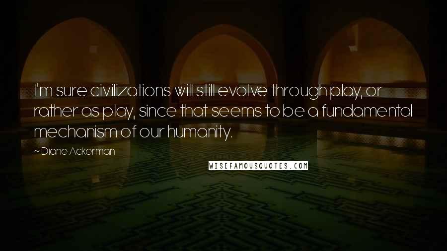 Diane Ackerman Quotes: I'm sure civilizations will still evolve through play, or rather as play, since that seems to be a fundamental mechanism of our humanity.