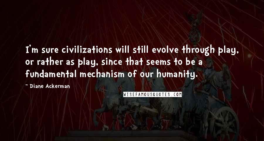 Diane Ackerman Quotes: I'm sure civilizations will still evolve through play, or rather as play, since that seems to be a fundamental mechanism of our humanity.