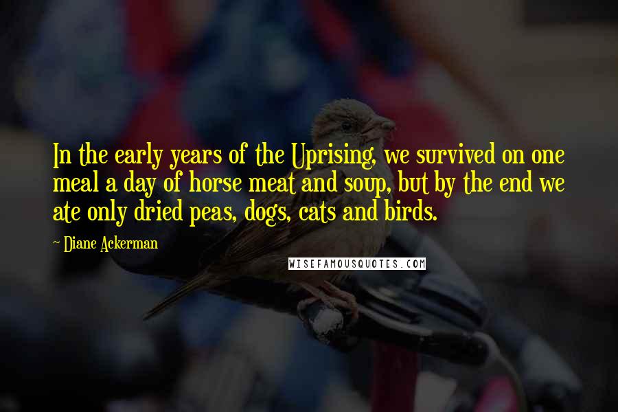 Diane Ackerman Quotes: In the early years of the Uprising, we survived on one meal a day of horse meat and soup, but by the end we ate only dried peas, dogs, cats and birds.