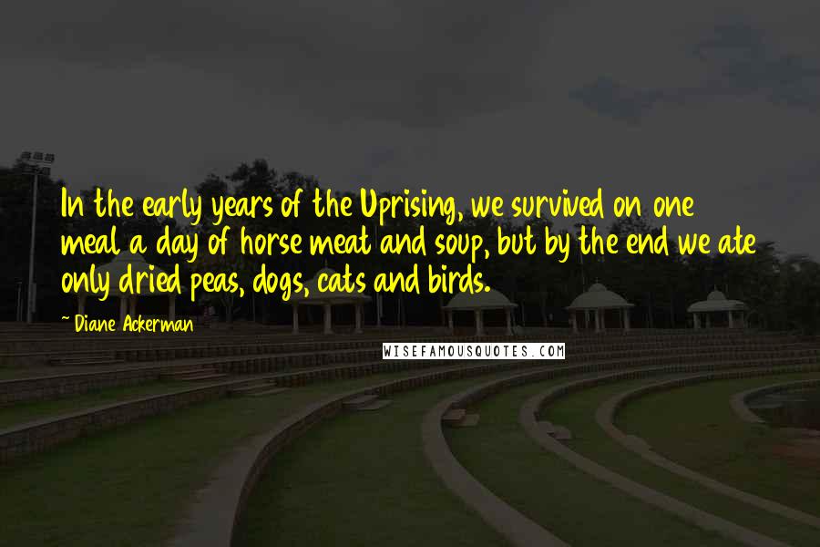 Diane Ackerman Quotes: In the early years of the Uprising, we survived on one meal a day of horse meat and soup, but by the end we ate only dried peas, dogs, cats and birds.