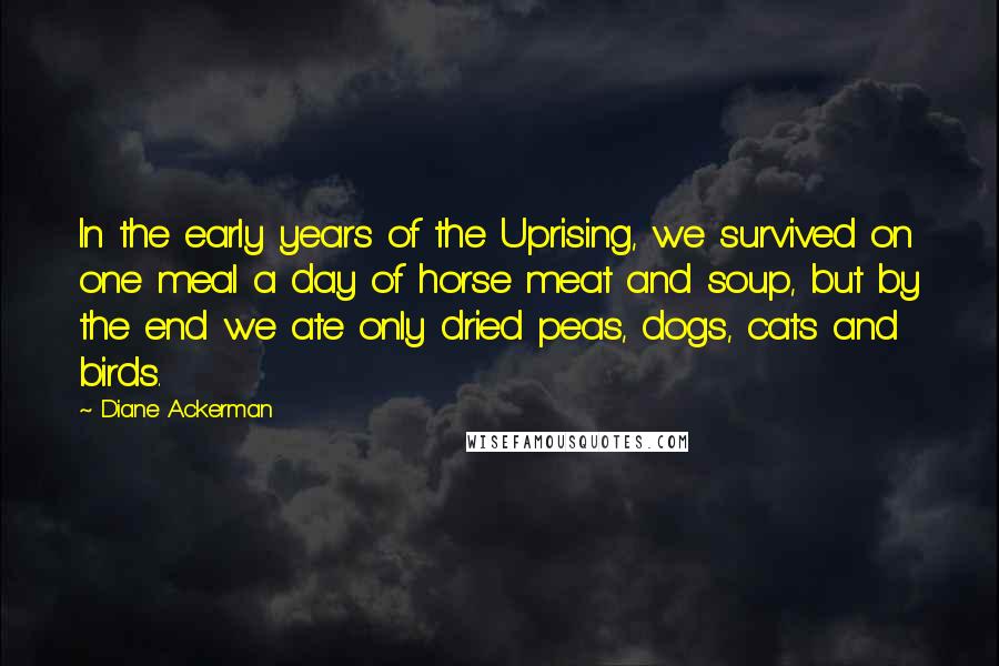 Diane Ackerman Quotes: In the early years of the Uprising, we survived on one meal a day of horse meat and soup, but by the end we ate only dried peas, dogs, cats and birds.