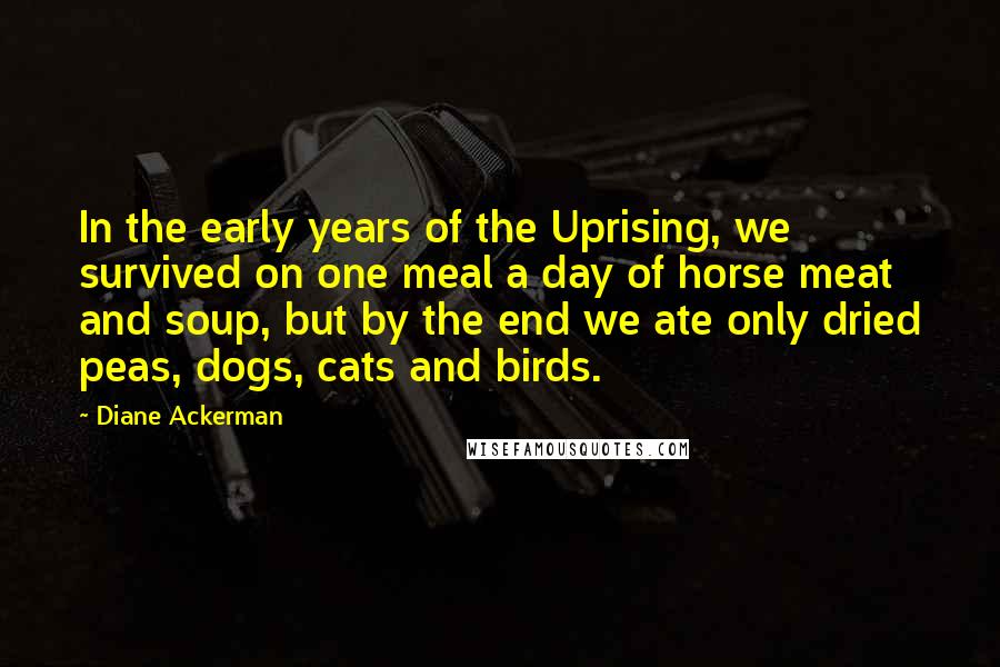 Diane Ackerman Quotes: In the early years of the Uprising, we survived on one meal a day of horse meat and soup, but by the end we ate only dried peas, dogs, cats and birds.