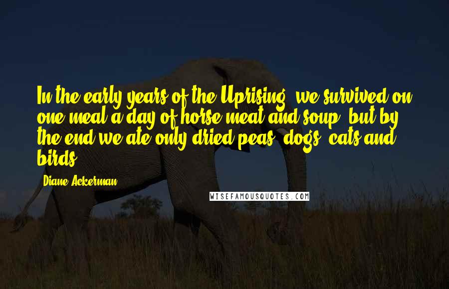 Diane Ackerman Quotes: In the early years of the Uprising, we survived on one meal a day of horse meat and soup, but by the end we ate only dried peas, dogs, cats and birds.