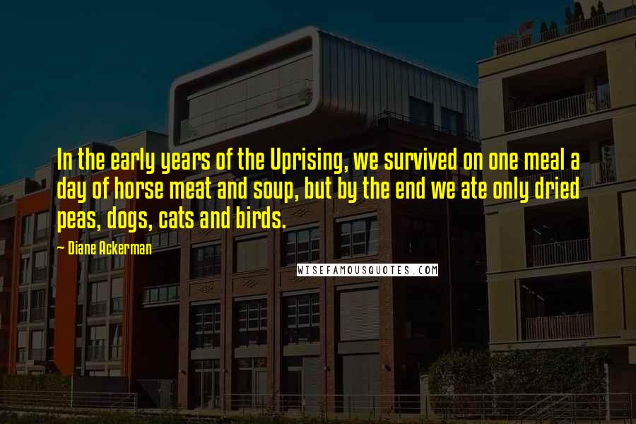 Diane Ackerman Quotes: In the early years of the Uprising, we survived on one meal a day of horse meat and soup, but by the end we ate only dried peas, dogs, cats and birds.