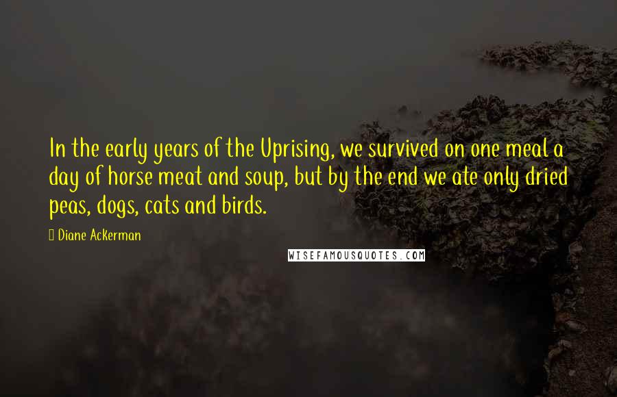 Diane Ackerman Quotes: In the early years of the Uprising, we survived on one meal a day of horse meat and soup, but by the end we ate only dried peas, dogs, cats and birds.