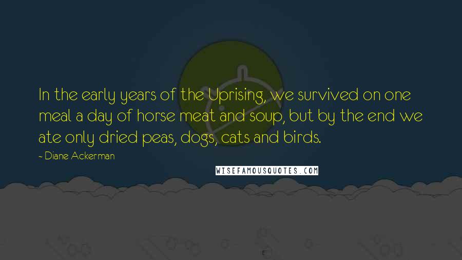 Diane Ackerman Quotes: In the early years of the Uprising, we survived on one meal a day of horse meat and soup, but by the end we ate only dried peas, dogs, cats and birds.