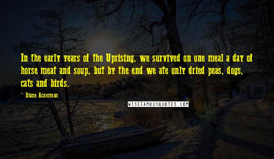 Diane Ackerman Quotes: In the early years of the Uprising, we survived on one meal a day of horse meat and soup, but by the end we ate only dried peas, dogs, cats and birds.