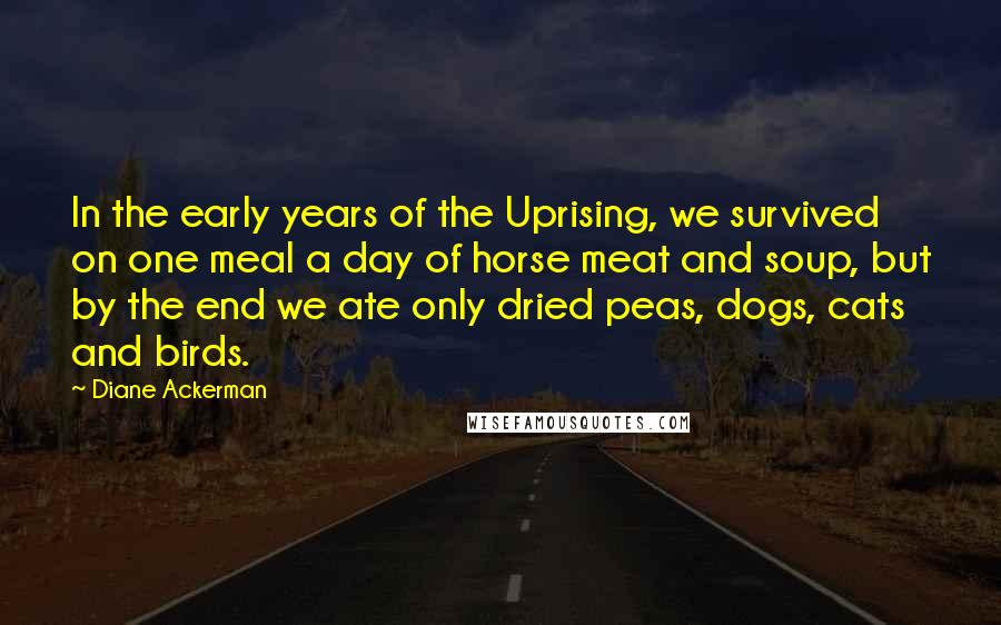 Diane Ackerman Quotes: In the early years of the Uprising, we survived on one meal a day of horse meat and soup, but by the end we ate only dried peas, dogs, cats and birds.