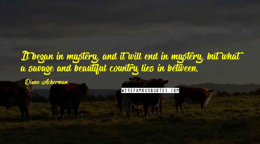 Diane Ackerman Quotes: It began in mystery, and it will end in mystery, but what a savage and beautiful country lies in between.