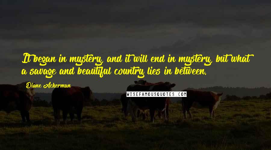 Diane Ackerman Quotes: It began in mystery, and it will end in mystery, but what a savage and beautiful country lies in between.