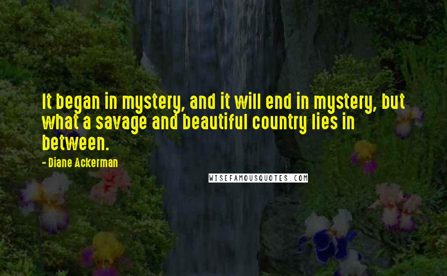 Diane Ackerman Quotes: It began in mystery, and it will end in mystery, but what a savage and beautiful country lies in between.