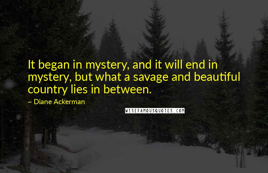 Diane Ackerman Quotes: It began in mystery, and it will end in mystery, but what a savage and beautiful country lies in between.