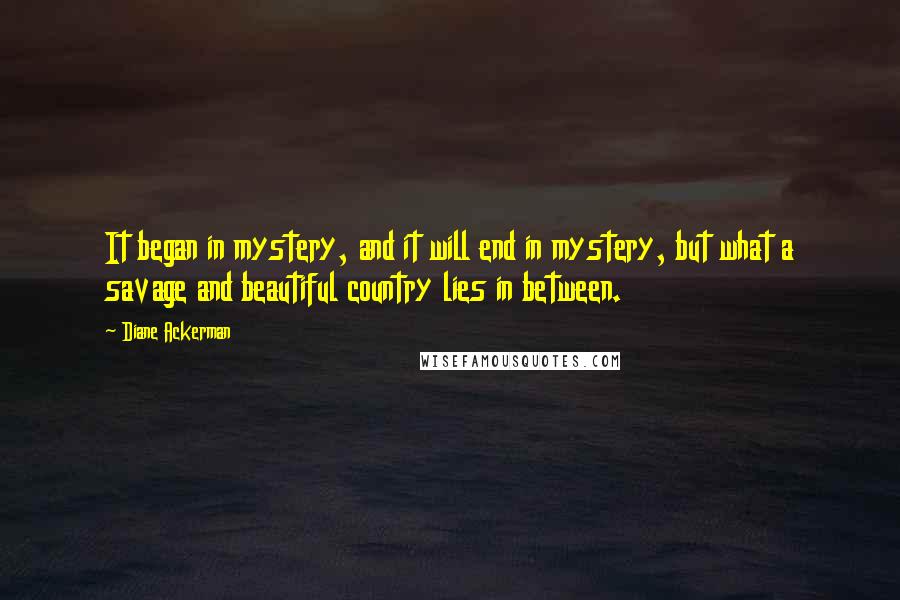 Diane Ackerman Quotes: It began in mystery, and it will end in mystery, but what a savage and beautiful country lies in between.