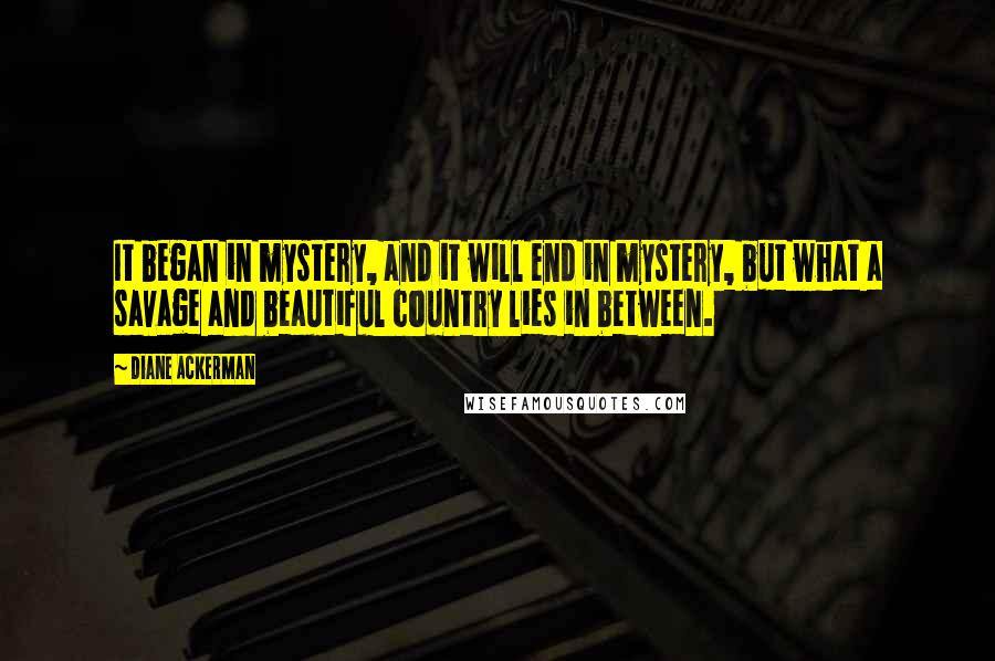 Diane Ackerman Quotes: It began in mystery, and it will end in mystery, but what a savage and beautiful country lies in between.