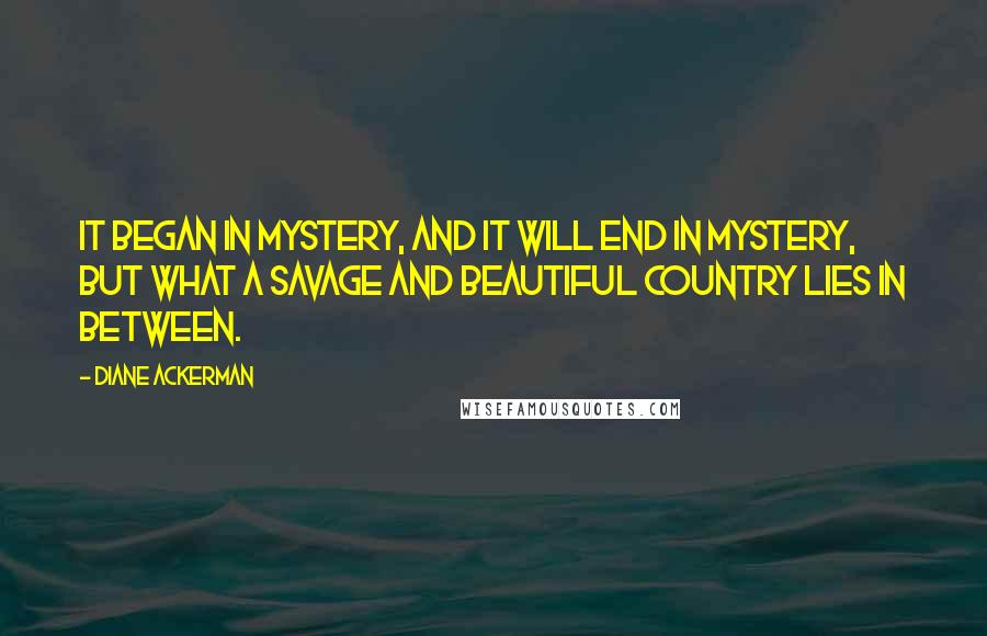 Diane Ackerman Quotes: It began in mystery, and it will end in mystery, but what a savage and beautiful country lies in between.