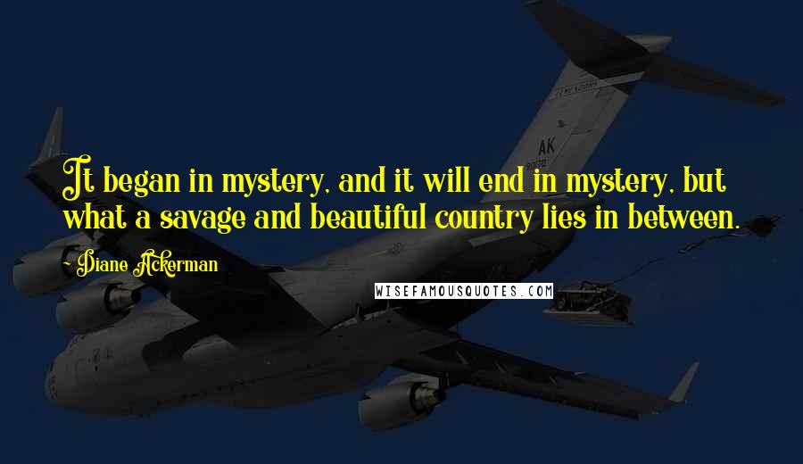 Diane Ackerman Quotes: It began in mystery, and it will end in mystery, but what a savage and beautiful country lies in between.