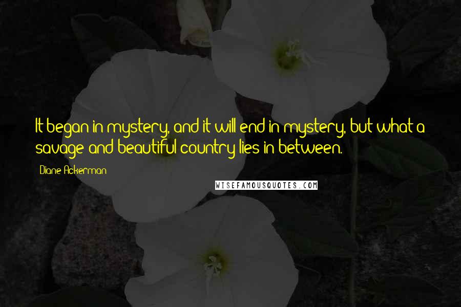 Diane Ackerman Quotes: It began in mystery, and it will end in mystery, but what a savage and beautiful country lies in between.