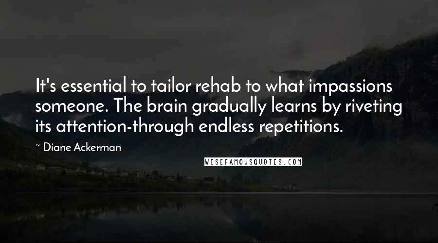 Diane Ackerman Quotes: It's essential to tailor rehab to what impassions someone. The brain gradually learns by riveting its attention-through endless repetitions.