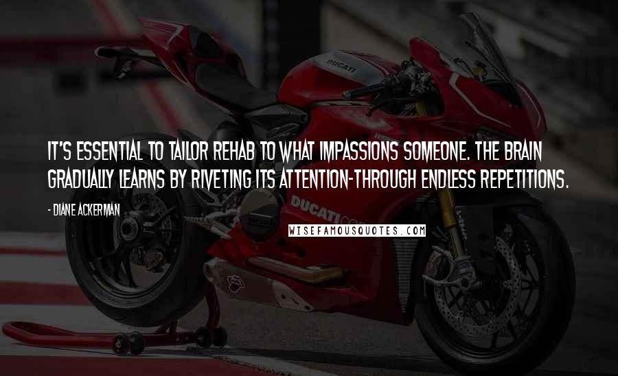 Diane Ackerman Quotes: It's essential to tailor rehab to what impassions someone. The brain gradually learns by riveting its attention-through endless repetitions.