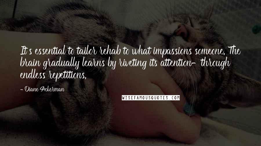 Diane Ackerman Quotes: It's essential to tailor rehab to what impassions someone. The brain gradually learns by riveting its attention-through endless repetitions.