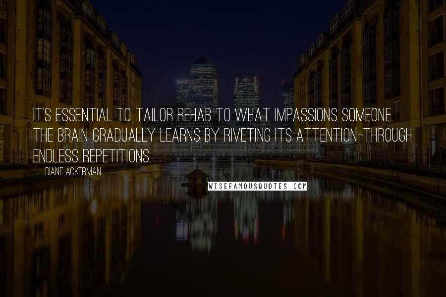 Diane Ackerman Quotes: It's essential to tailor rehab to what impassions someone. The brain gradually learns by riveting its attention-through endless repetitions.