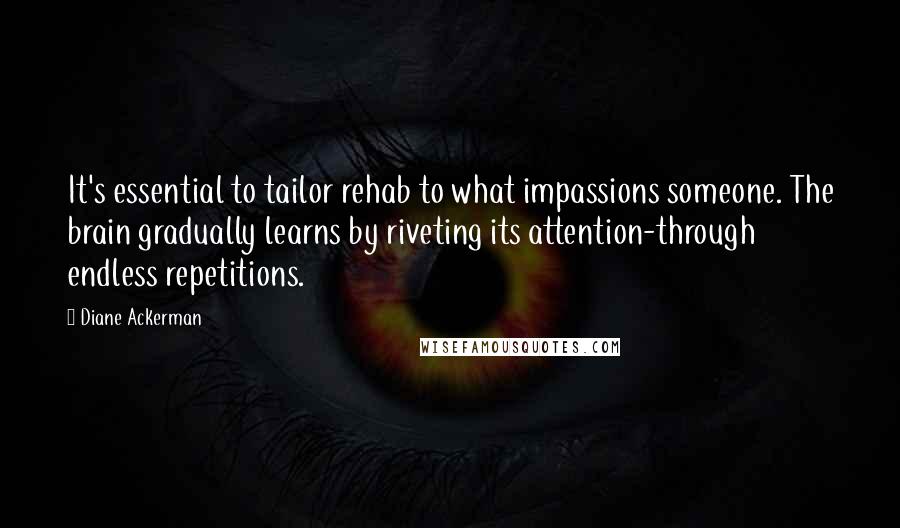 Diane Ackerman Quotes: It's essential to tailor rehab to what impassions someone. The brain gradually learns by riveting its attention-through endless repetitions.