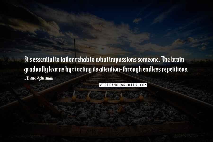Diane Ackerman Quotes: It's essential to tailor rehab to what impassions someone. The brain gradually learns by riveting its attention-through endless repetitions.