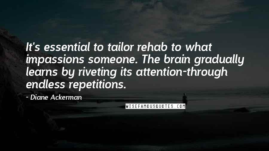 Diane Ackerman Quotes: It's essential to tailor rehab to what impassions someone. The brain gradually learns by riveting its attention-through endless repetitions.