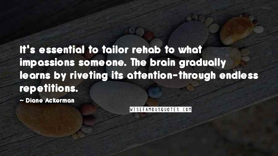 Diane Ackerman Quotes: It's essential to tailor rehab to what impassions someone. The brain gradually learns by riveting its attention-through endless repetitions.