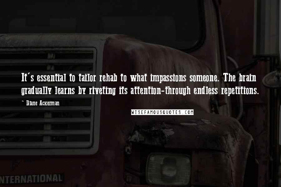 Diane Ackerman Quotes: It's essential to tailor rehab to what impassions someone. The brain gradually learns by riveting its attention-through endless repetitions.