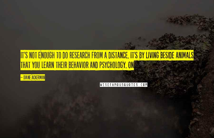 Diane Ackerman Quotes: It's not enough to do research from a distance. It's by living beside animals that you learn their behavior and psychology. On