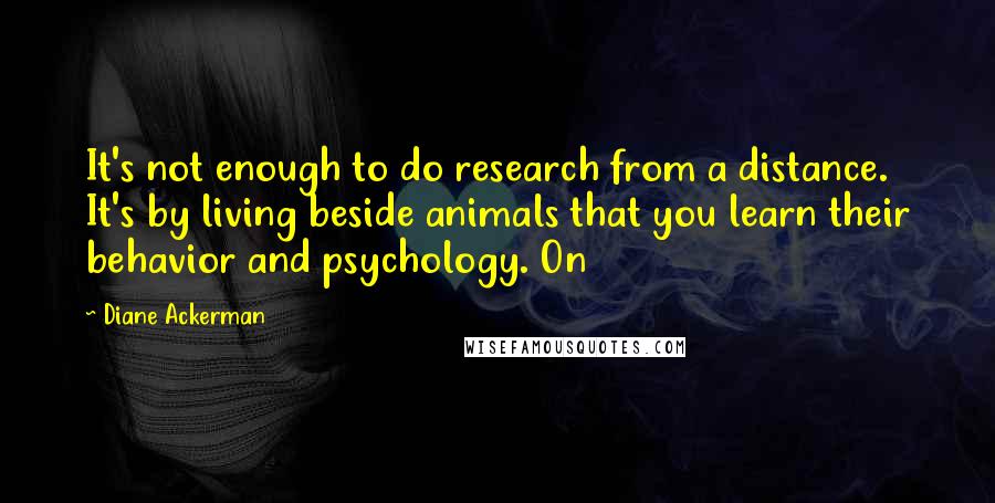 Diane Ackerman Quotes: It's not enough to do research from a distance. It's by living beside animals that you learn their behavior and psychology. On