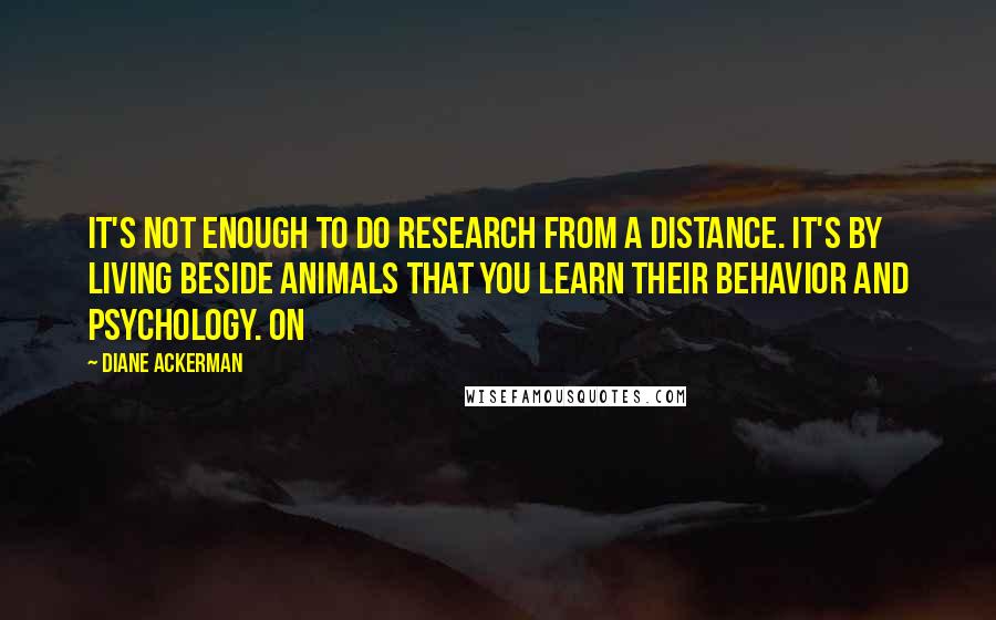 Diane Ackerman Quotes: It's not enough to do research from a distance. It's by living beside animals that you learn their behavior and psychology. On
