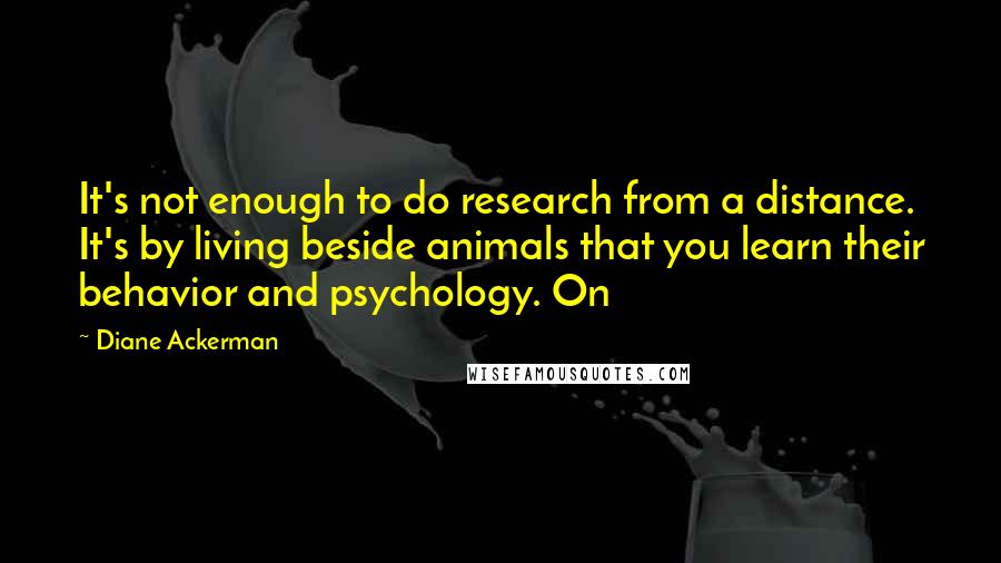 Diane Ackerman Quotes: It's not enough to do research from a distance. It's by living beside animals that you learn their behavior and psychology. On