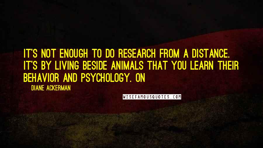 Diane Ackerman Quotes: It's not enough to do research from a distance. It's by living beside animals that you learn their behavior and psychology. On