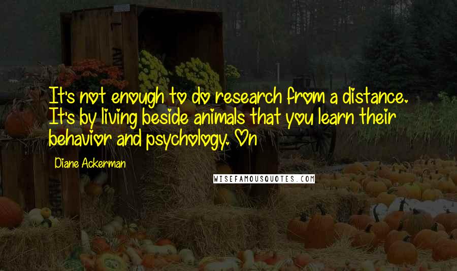 Diane Ackerman Quotes: It's not enough to do research from a distance. It's by living beside animals that you learn their behavior and psychology. On