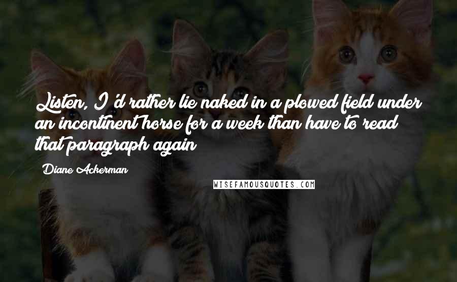 Diane Ackerman Quotes: Listen, I'd rather lie naked in a plowed field under an incontinent horse for a week than have to read that paragraph again!