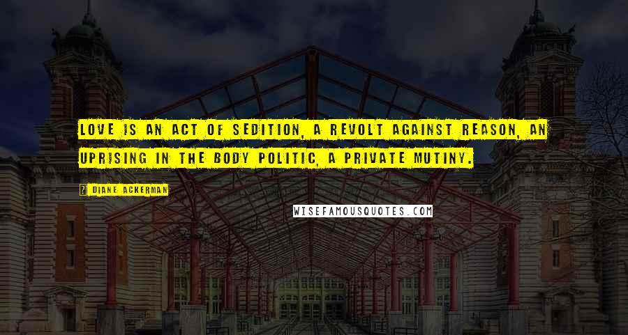 Diane Ackerman Quotes: Love is an act of sedition, a revolt against reason, an uprising in the body politic, a private mutiny.