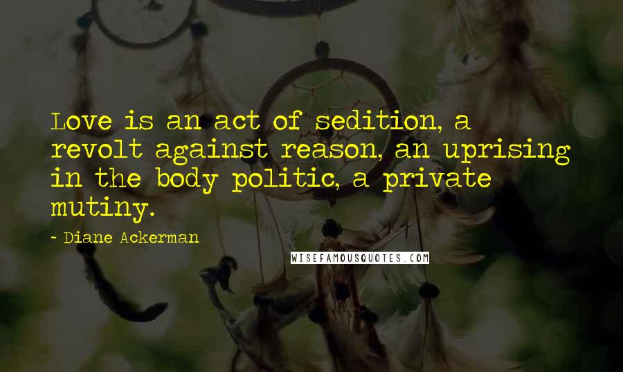 Diane Ackerman Quotes: Love is an act of sedition, a revolt against reason, an uprising in the body politic, a private mutiny.