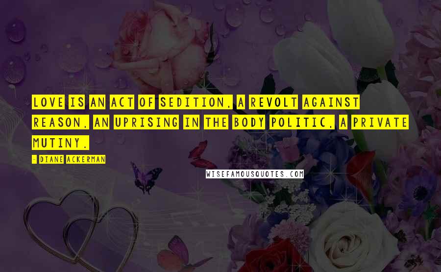 Diane Ackerman Quotes: Love is an act of sedition, a revolt against reason, an uprising in the body politic, a private mutiny.