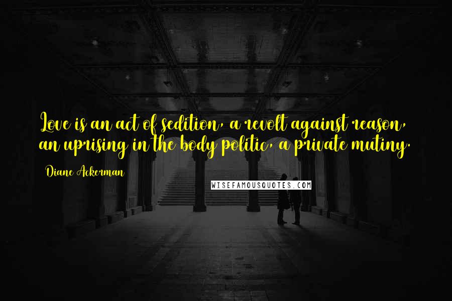 Diane Ackerman Quotes: Love is an act of sedition, a revolt against reason, an uprising in the body politic, a private mutiny.