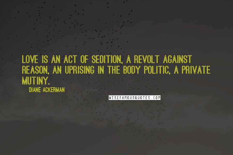 Diane Ackerman Quotes: Love is an act of sedition, a revolt against reason, an uprising in the body politic, a private mutiny.