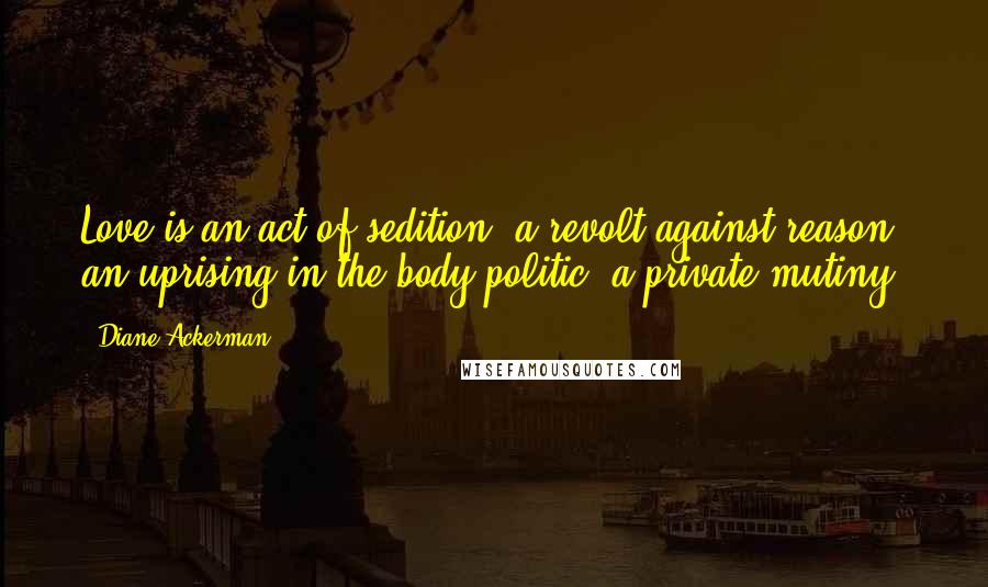 Diane Ackerman Quotes: Love is an act of sedition, a revolt against reason, an uprising in the body politic, a private mutiny.